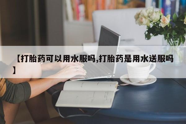 堕胎药怎么购买【打胎药可以用水服吗,打胎药是用水送服吗】