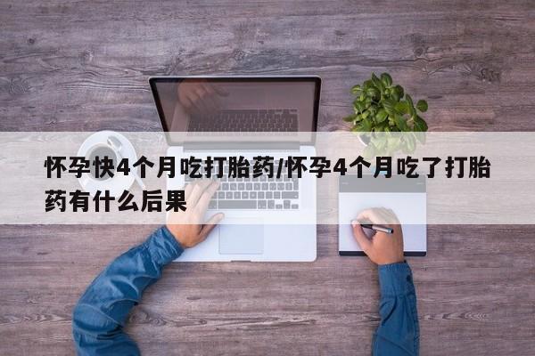 堕胎药怎么购买怀孕快4个月吃打胎药/怀孕4个月吃了打胎药有什么后果