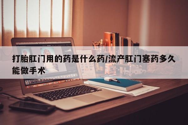 堕胎药怎么购买打胎肛门用的药是什么药/流产肛门塞药多久能做手术