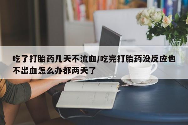堕胎药怎么购买吃了打胎药几天不流血/吃完打胎药没反应也不出血怎么办都两天了