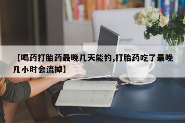 堕胎药怎么购买【喝药打胎药最晚几天能钓,打胎药吃了最晚几小时会流掉】