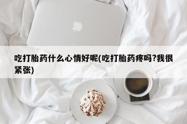堕胎药怎么购买吃打胎药什么心情好呢(吃打胎药疼吗?我很紧张)