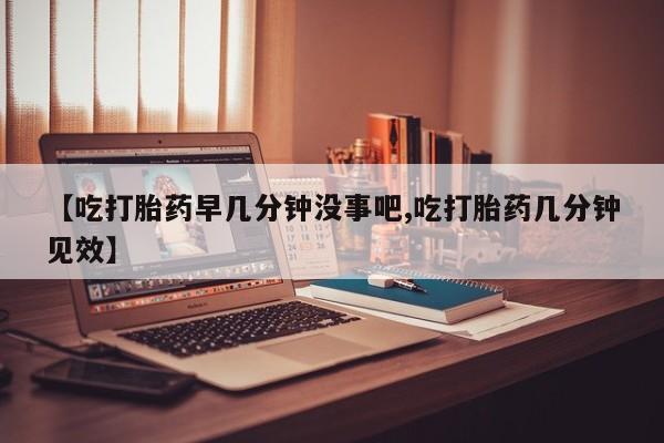 堕胎药怎么购买【吃打胎药早几分钟没事吧,吃打胎药几分钟见效】