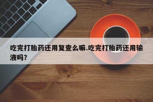 堕胎药怎么购买吃完打胎药还用复查么嘛.吃完打胎药还用输液吗？