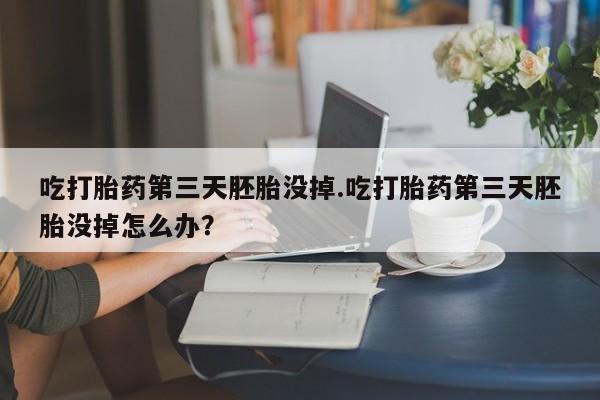 堕胎药怎么购买吃打胎药第三天胚胎没掉.吃打胎药第三天胚胎没掉怎么办？