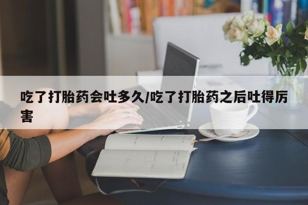 堕胎药怎么购买吃了打胎药会吐多久/吃了打胎药之后吐得厉害
