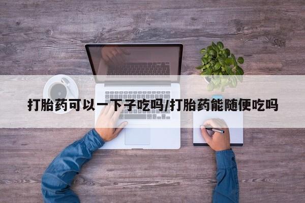 堕胎药怎么购买打胎药可以一下子吃吗/打胎药能随便吃吗