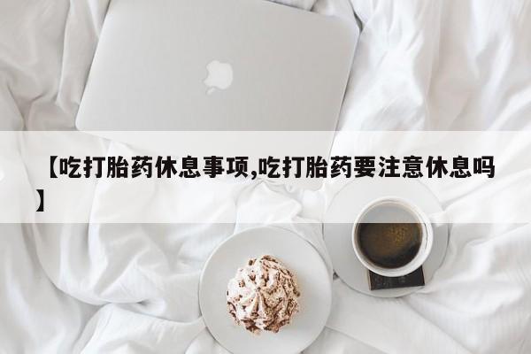 堕胎药怎么购买【吃打胎药休息事项,吃打胎药要注意休息吗】