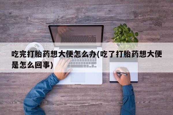 堕胎药怎么购买吃完打胎药想大便怎么办(吃了打胎药想大便是怎么回事)