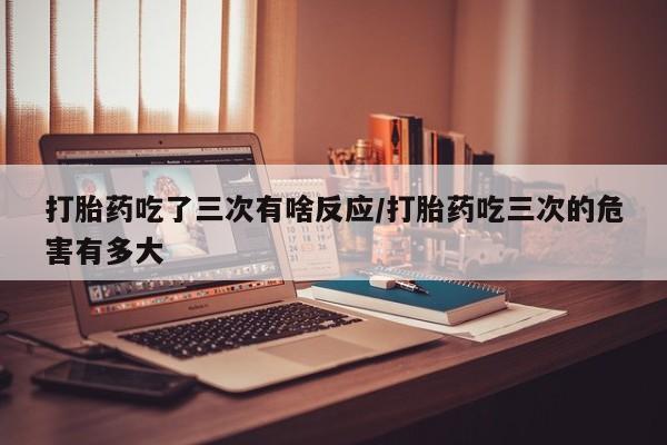 堕胎药怎么购买打胎药吃了三次有啥反应/打胎药吃三次的危害有多大