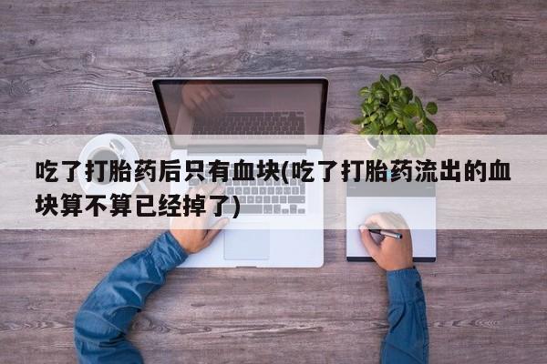 堕胎药怎么购买吃了打胎药后只有血块(吃了打胎药流出的血块算不算已经掉了)