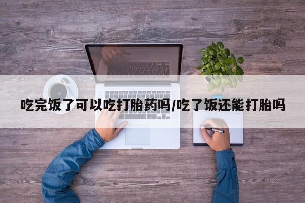 堕胎药怎么购买吃完饭了可以吃打胎药吗/吃了饭还能打胎吗