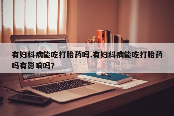 堕胎药怎么购买有妇科病能吃打胎药吗.有妇科病能吃打胎药吗有影响吗？