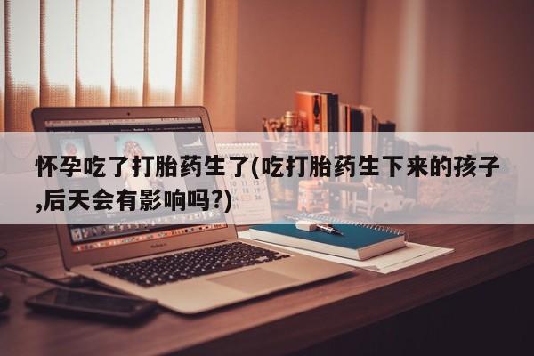 堕胎药怎么购买怀孕吃了打胎药生了(吃打胎药生下来的孩子,后天会有影响吗?)