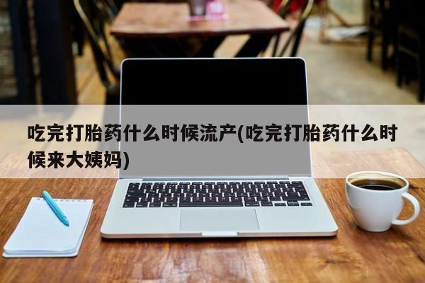 堕胎药怎么购买吃完打胎药什么时候流产(吃完打胎药什么时候来大姨妈)