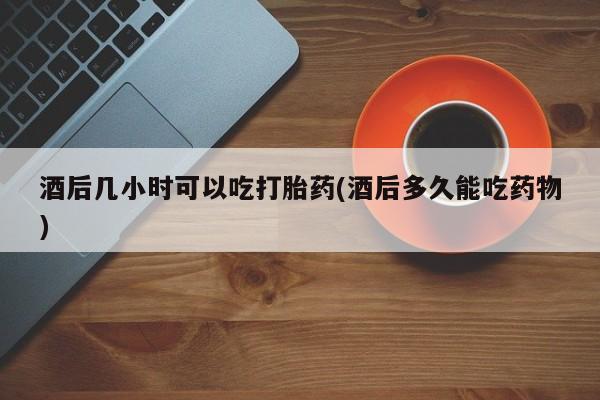 堕胎药怎么购买酒后几小时可以吃打胎药(酒后多久能吃药物)