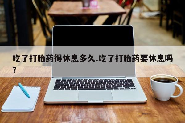 堕胎药怎么购买吃了打胎药得休息多久.吃了打胎药要休息吗？