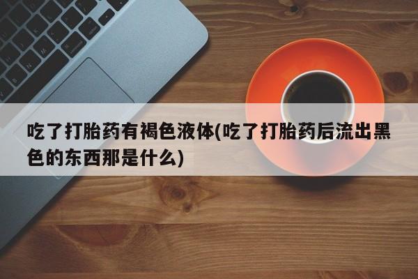 堕胎药怎么购买吃了打胎药有褐色液体(吃了打胎药后流出黑色的东西那是什么)