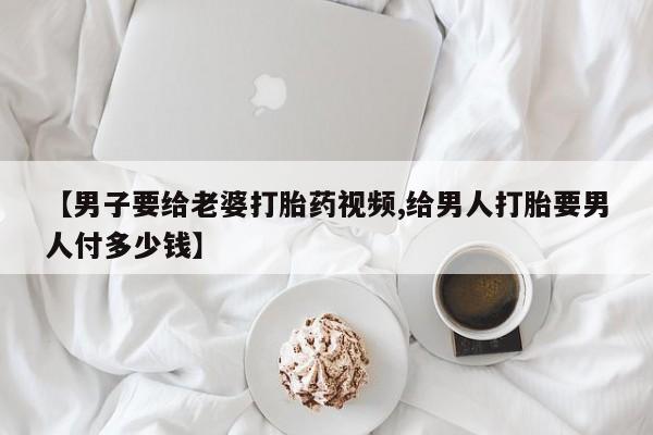 堕胎药怎么购买【男子要给老婆打胎药视频,给男人打胎要男人付多少钱】