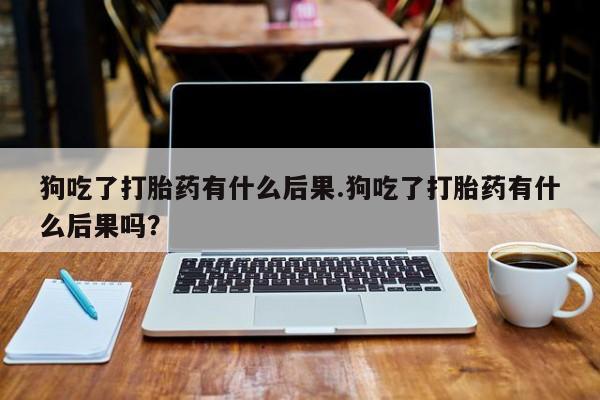 堕胎药怎么购买狗吃了打胎药有什么后果.狗吃了打胎药有什么后果吗？