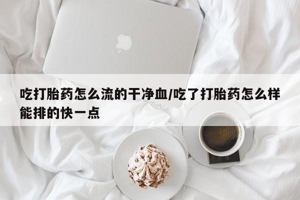 堕胎药怎么购买吃打胎药怎么流的干净血/吃了打胎药怎么样能排的快一点
