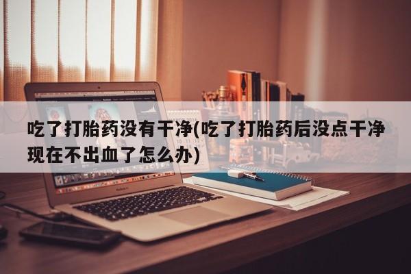 堕胎药怎么购买吃了打胎药没有干净(吃了打胎药后没点干净现在不出血了怎么办)