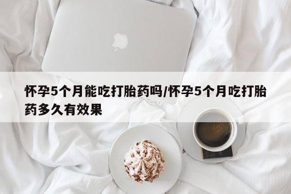 堕胎药怎么购买怀孕5个月能吃打胎药吗/怀孕5个月吃打胎药多久有效果