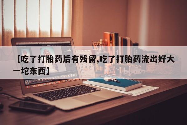 堕胎药怎么购买【吃了打胎药后有残留,吃了打胎药流出好大一坨东西】