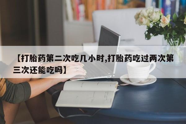 堕胎药怎么购买【打胎药第二次吃几小时,打胎药吃过两次第三次还能吃吗】