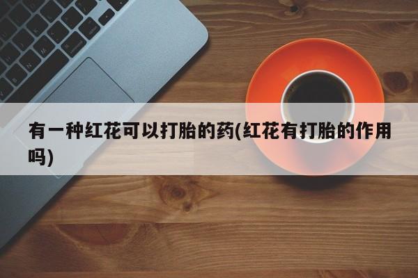 堕胎药怎么购买有一种红花可以打胎的药(红花有打胎的作用吗)