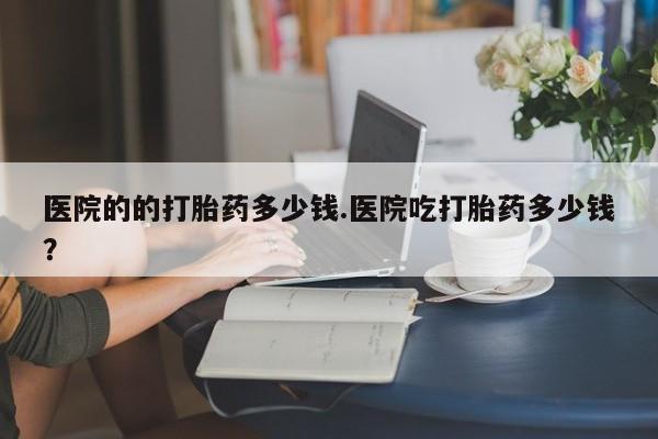 堕胎药怎么购买医院的的打胎药多少钱.医院吃打胎药多少钱？