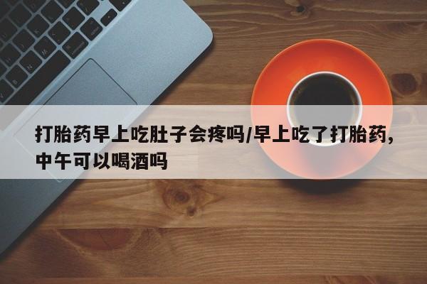 堕胎药怎么购买打胎药早上吃肚子会疼吗/早上吃了打胎药,中午可以喝酒吗