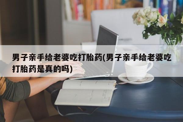 堕胎药怎么购买男子亲手给老婆吃打胎药(男子亲手给老婆吃打胎药是真的吗)