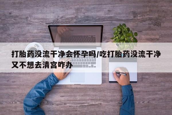 堕胎药怎么购买打胎药没流干净会怀孕吗/吃打胎药没流干净又不想去清宫咋办