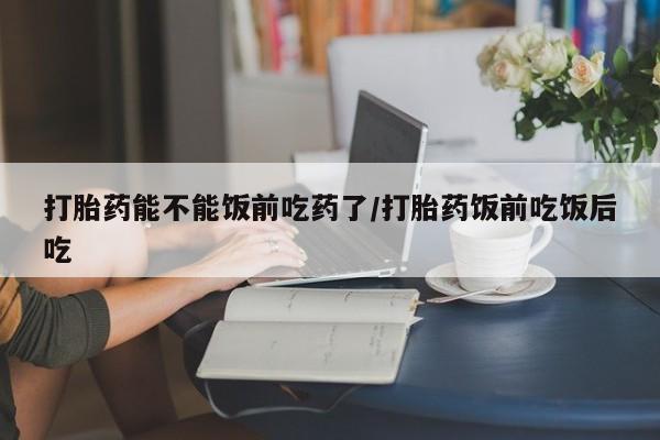 堕胎药怎么购买打胎药能不能饭前吃药了/打胎药饭前吃饭后吃