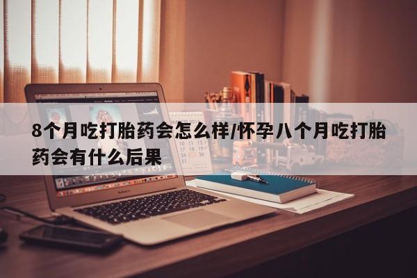 堕胎药怎么购买8个月吃打胎药会怎么样/怀孕八个月吃打胎药会有什么后果
