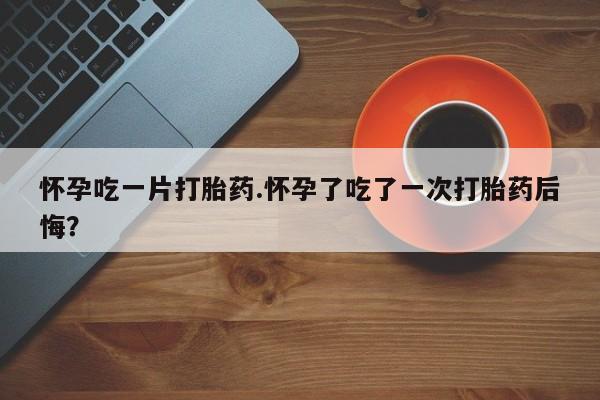 堕胎药怎么购买怀孕吃一片打胎药.怀孕了吃了一次打胎药后悔？