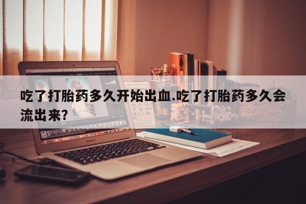 堕胎药怎么购买吃了打胎药多久开始出血.吃了打胎药多久会流出来？
