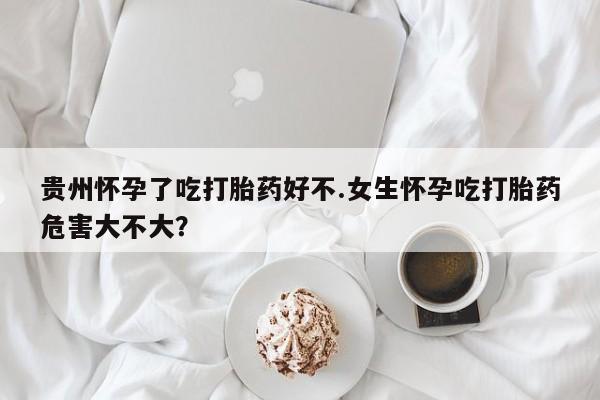 堕胎药怎么购买贵州怀孕了吃打胎药好不.女生怀孕吃打胎药危害大不大？