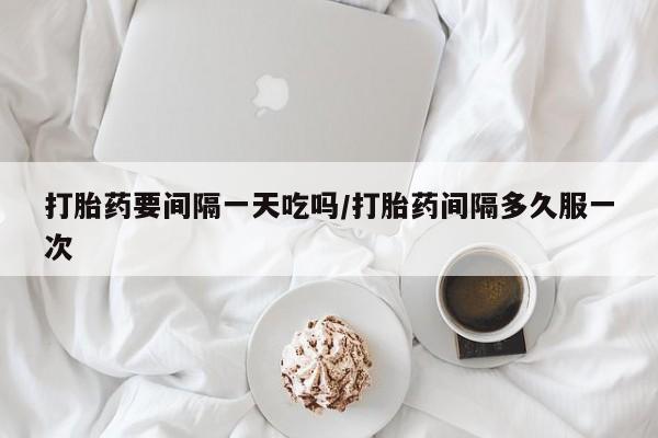 堕胎药怎么购买打胎药要间隔一天吃吗/打胎药间隔多久服一次