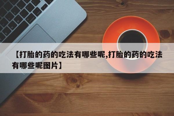 堕胎药怎么购买【打胎的药的吃法有哪些呢,打胎的药的吃法有哪些呢图片】