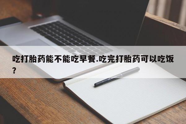 堕胎药怎么购买吃打胎药能不能吃早餐.吃完打胎药可以吃饭？