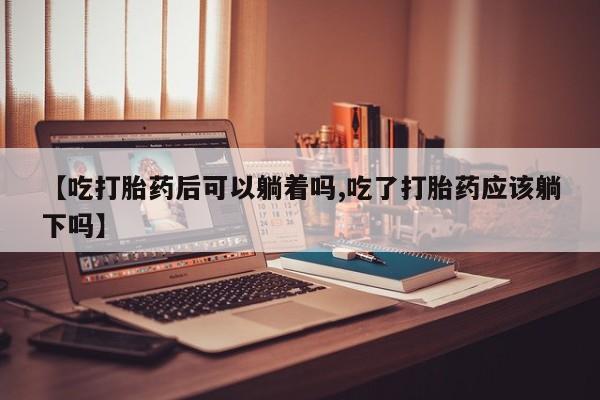 堕胎药怎么购买【吃打胎药后可以躺着吗,吃了打胎药应该躺下吗】
