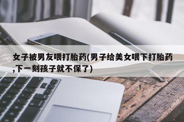 堕胎药怎么购买女子被男友喂打胎药(男子给美女喂下打胎药,下一刻孩子就不保了)