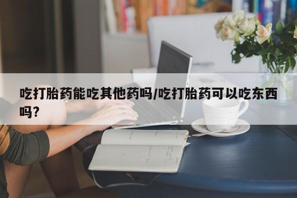 堕胎药怎么购买吃打胎药能吃其他药吗/吃打胎药可以吃东西吗?