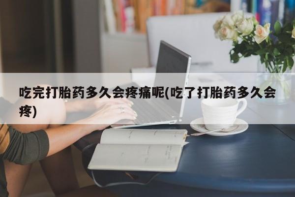 堕胎药怎么购买吃完打胎药多久会疼痛呢(吃了打胎药多久会疼)