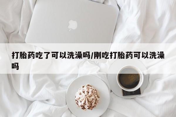 堕胎药怎么购买打胎药吃了可以洗澡吗/刚吃打胎药可以洗澡吗