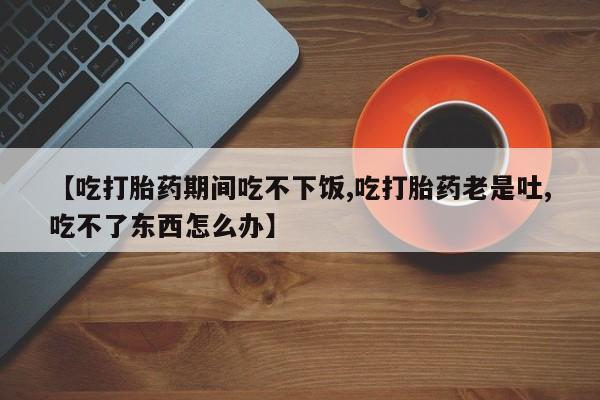 堕胎药怎么购买【吃打胎药期间吃不下饭,吃打胎药老是吐,吃不了东西怎么办】