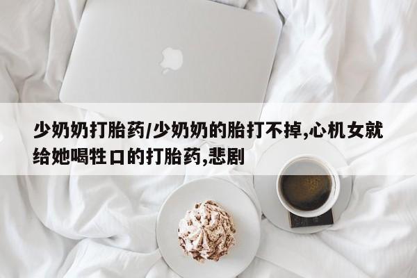 堕胎药怎么购买少奶奶打胎药/少奶奶的胎打不掉,心机女就给她喝牲口的打胎药,悲剧