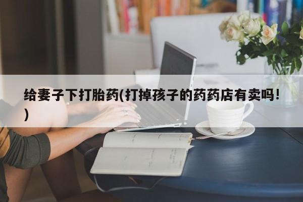堕胎药怎么购买给妻子下打胎药(打掉孩子的药药店有卖吗!)
